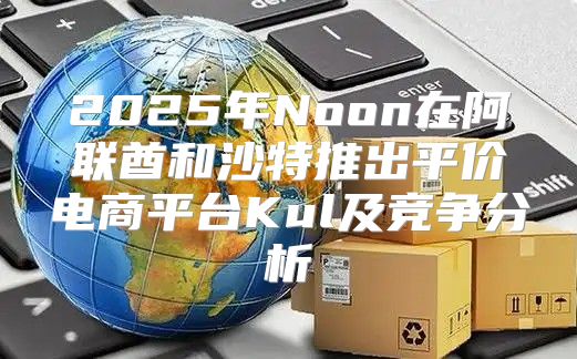 2025年Noon在阿联酋和沙特推出平价电商平台Kul及竞争分析