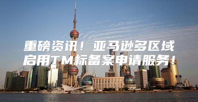 重磅资讯！亚马逊多区域启用TM标备案申请服务！