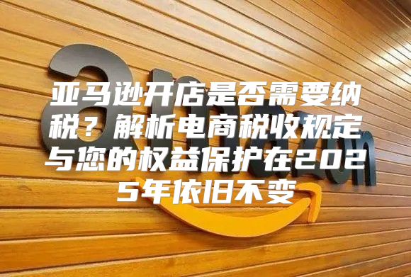 亚马逊开店是否需要纳税？解析电商税收规定与您的权益保护在2025年依旧不变
