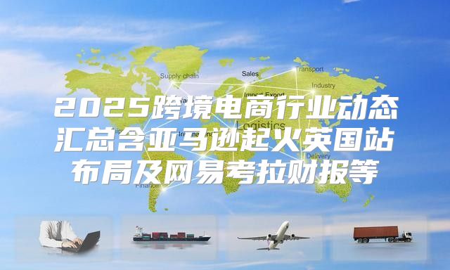 2025跨境电商行业动态汇总含亚马逊起火英国站布局及网易考拉财报等