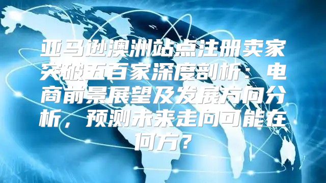 亚马逊澳洲站点注册卖家突破五百家深度剖析：电商前景展望及发展方向分析，预测未来走向可能在何方？