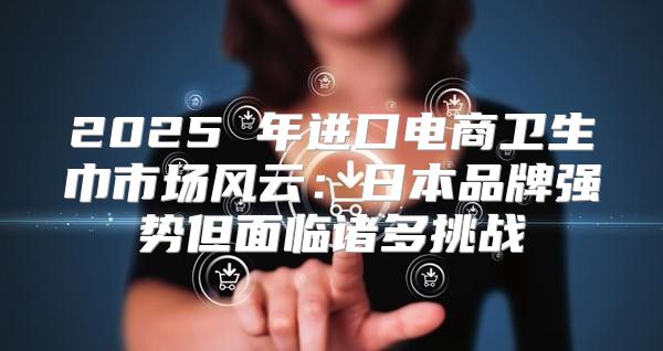 2025 年进口电商卫生巾市场风云：日本品牌强势但面临诸多挑战