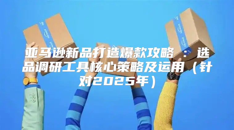 亚马逊新品打造爆款攻略①：选品调研工具核心策略及运用针对2025年