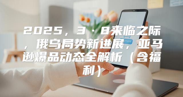 2025，3·8来临之际，俄乌局势新进展，亚马逊爆品动态全解析含福利