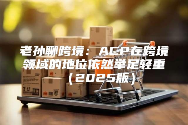 老孙聊跨境：ACP在跨境领域的地位依然举足轻重2025版