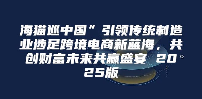 海猫巡中国”引领传统制造业涉足跨境电商新蓝海，共创财富未来共赢盛宴 2025版