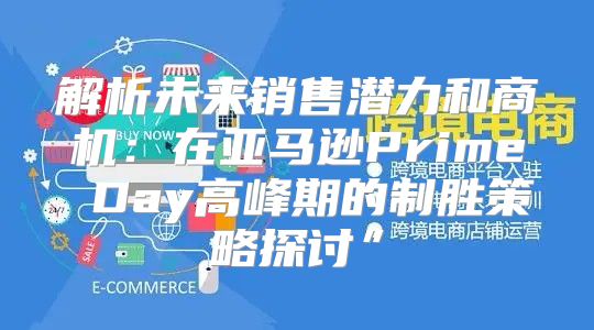 解析未来销售潜力和商机：在亚马逊Prime Day高峰期的制胜策略探讨”