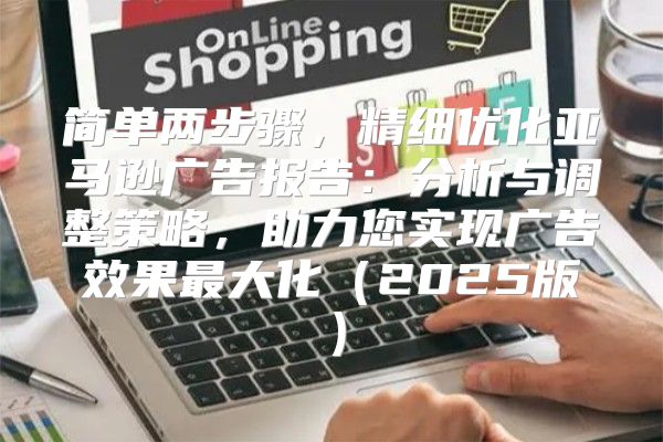 简单两步骤，精细优化亚马逊广告报告：分析与调整策略，助力您实现广告效果最大化2025版