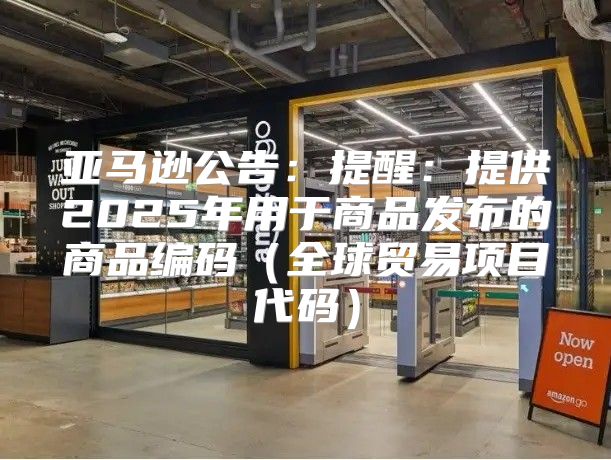 亚马逊公告：提醒：提供2025年用于商品发布的商品编码全球贸易项目代码