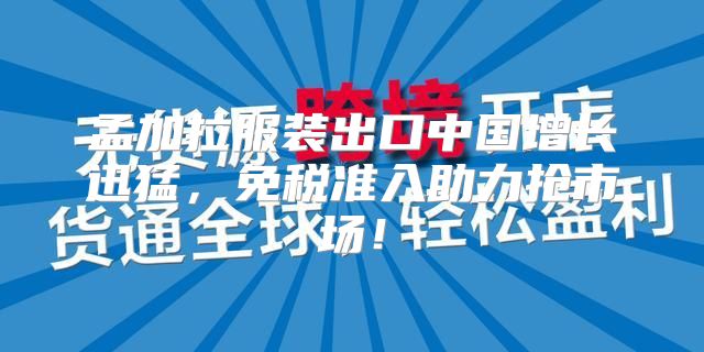 孟加拉服装出口中国增长迅猛，免税准入助力抢市场！