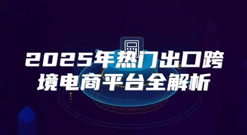 2025年热门出口跨境电商平台全解析