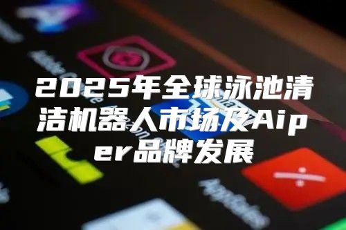 2025年全球泳池清洁机器人市场及Aiper品牌发展