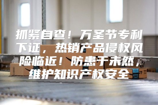 抓紧自查！万圣节专利下证，热销产品侵权风险临近！防患于未然，维护知识产权安全