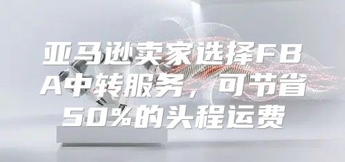 亚马逊卖家选择FBA中转服务，可节省50%的头程运费