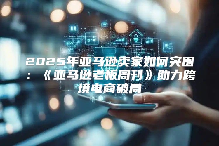 2025年亚马逊卖家如何突围：亚马逊老板周刊助力跨境电商破局