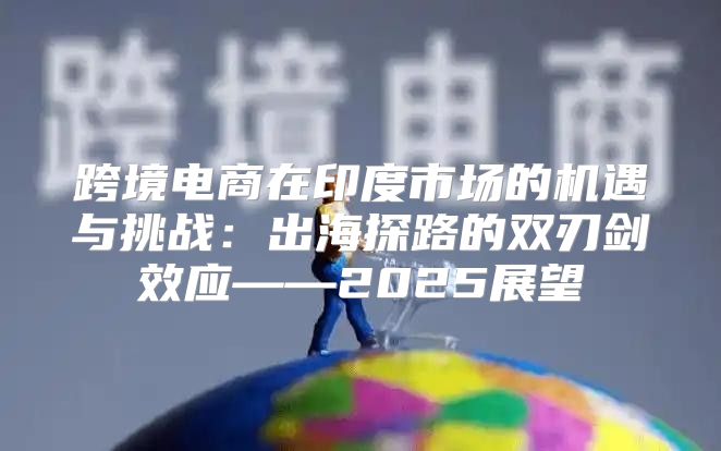 跨境电商在印度市场的机遇与挑战：出海探路的双刃剑效应——2025展望