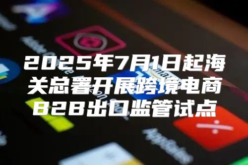 2025年7月1日起海关总署开展跨境电商B2B出口监管试点