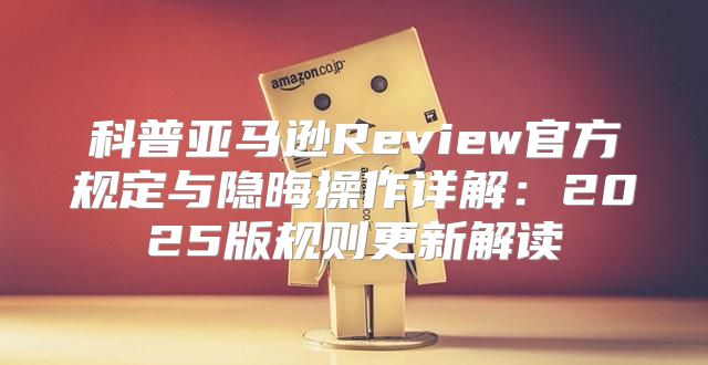 科普亚马逊Review官方规定与隐晦操作详解：2025版规则更新解读