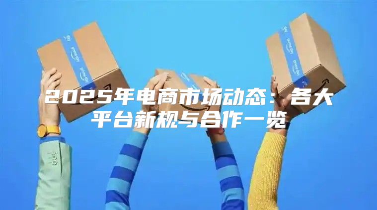 2025年电商市场动态：各大平台新规与合作一览