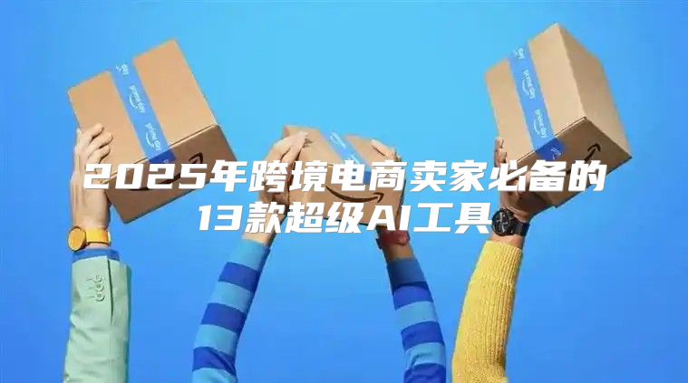 2025年跨境电商卖家必备的13款超级AI工具