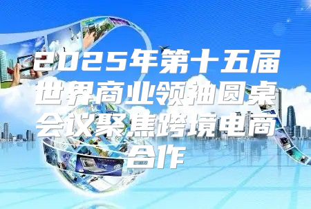 2025年第十五届世界商业领袖圆桌会议聚焦跨境电商合作