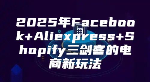 2025年Facebook+Aliexpress+Shopify三剑客的电商新玩法