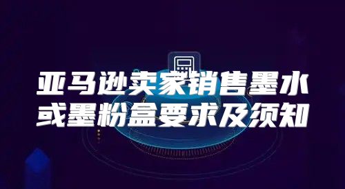 亚马逊卖家销售墨水或墨粉盒要求及须知