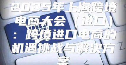 2025年上海跨境电商大会进口：跨境进口电商的机遇挑战与解决方案