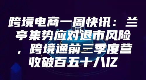 跨境电商一周快讯：兰亭集势应对退市风险，跨境通前三季度营收破百五十八亿