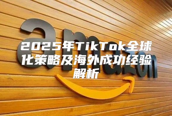 2025年TikTok全球化策略及海外成功经验解析