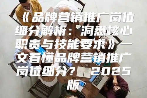 品牌营销推广岗位细分解析：洞悉核心职责与技能要求一文看懂品牌营销推广岗位细分？2025版