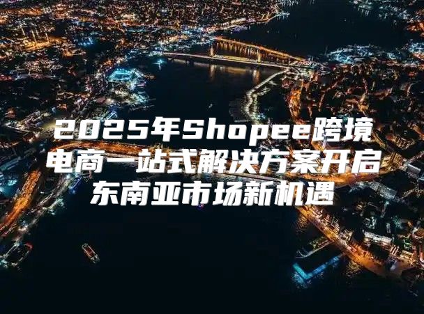 2025年Shopee跨境电商一站式解决方案开启东南亚市场新机遇