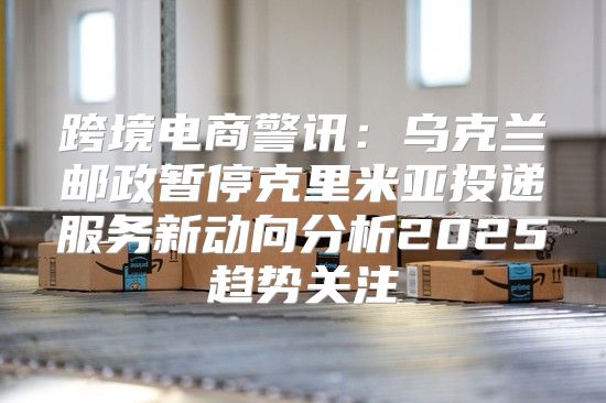 跨境电商警讯：乌克兰邮政暂停克里米亚投递服务新动向分析2025趋势关注
