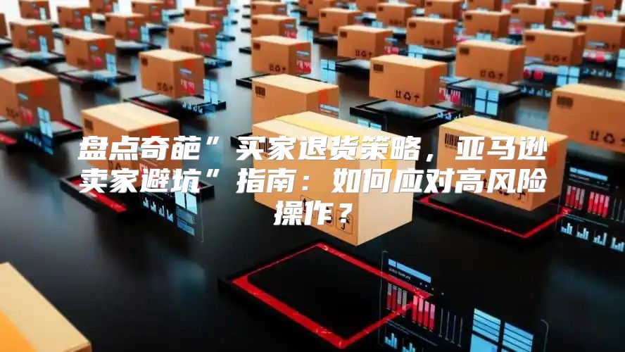 盘点奇葩”买家退货策略，亚马逊卖家避坑”指南：如何应对高风险操作？