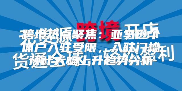 跨境热点聚焦：亚马逊个体户入驻受限，入驻门槛预计大幅上升趋势分析