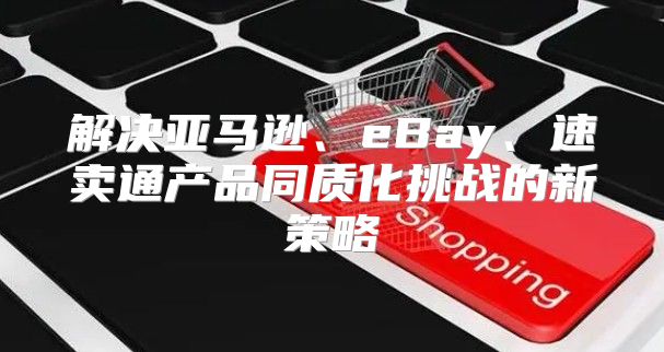 解决亚马逊、eBay、速卖通产品同质化挑战的新策略