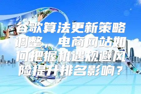 谷歌算法更新策略调整，电商网站如何把握机遇规避风险提升排名影响？