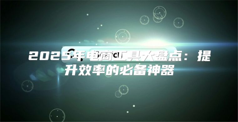 2025年电商工具大盘点：提升效率的必备神器