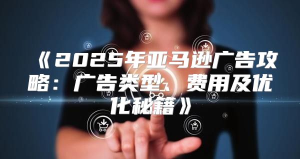 2025年亚马逊广告攻略：广告类型、费用及优化秘籍