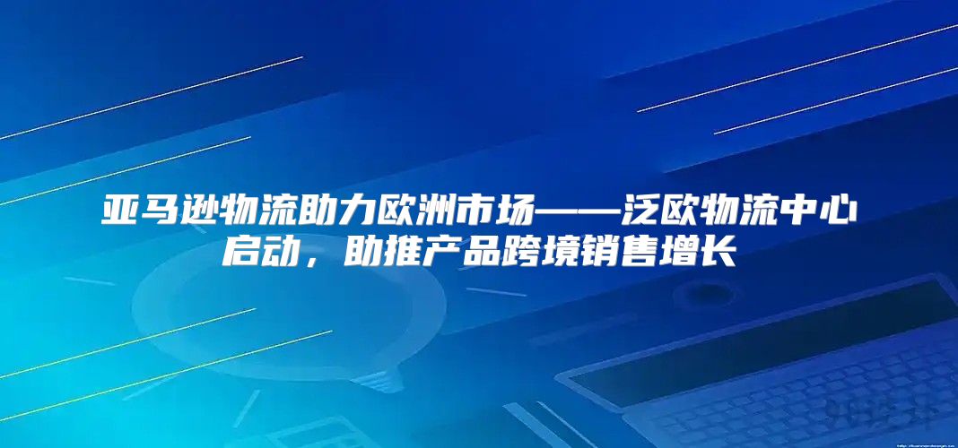 亚马逊物流助力欧洲市场——泛欧物流中心启动，助推产品跨境销售增长