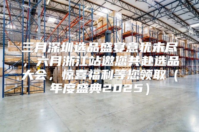 三月深圳选品盛宴意犹未尽，六月浙江站邀您共赴选品大会，惊喜福利等您领取年度盛典2025