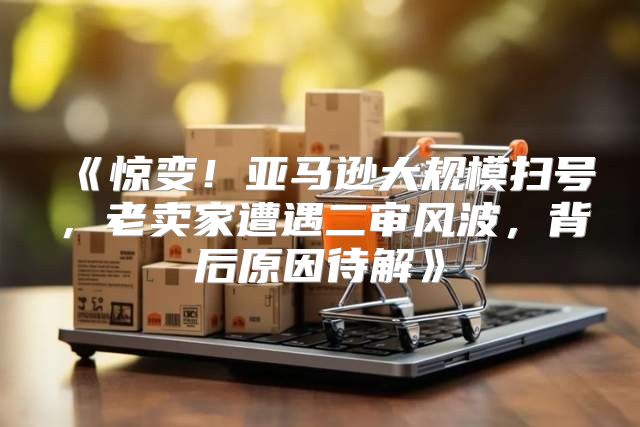 惊变！亚马逊大规模扫号，老卖家遭遇二审风波，背后原因待解