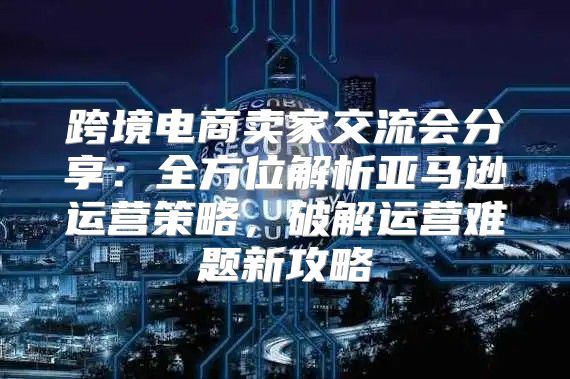 跨境电商卖家交流会分享：全方位解析亚马逊运营策略，破解运营难题新攻略