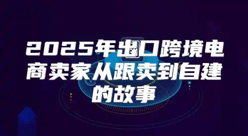 2025年出口跨境电商卖家从跟卖到自建的故事