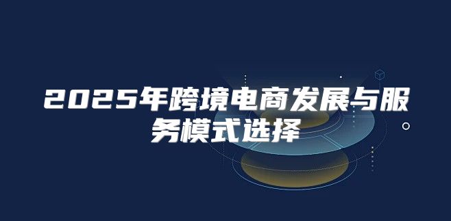 2025年跨境电商发展与服务模式选择