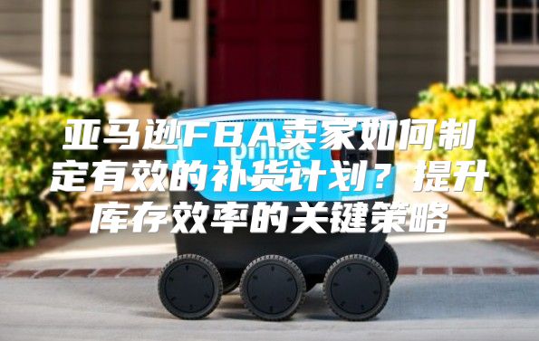 亚马逊FBA卖家如何制定有效的补货计划？提升库存效率的关键策略