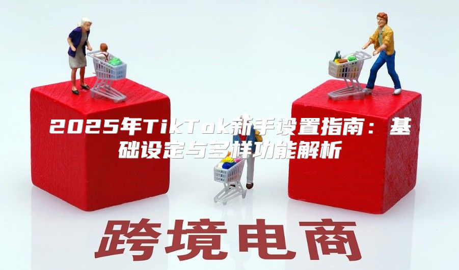 2025年TikTok新手设置指南：基础设定与多样功能解析