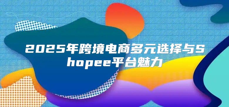 2025年跨境电商多元选择与Shopee平台魅力