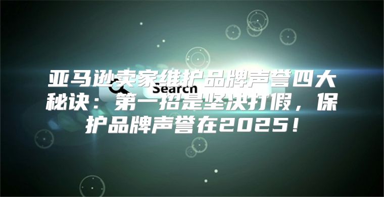 亚马逊卖家维护品牌声誉四大秘诀：第一招是坚决打假，保护品牌声誉在2025！
