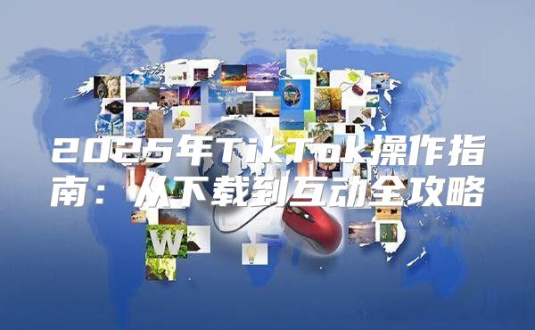 2025年TikTok操作指南：从下载到互动全攻略